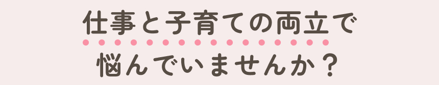 仕事と子育ての両立で悩んでいませんか？