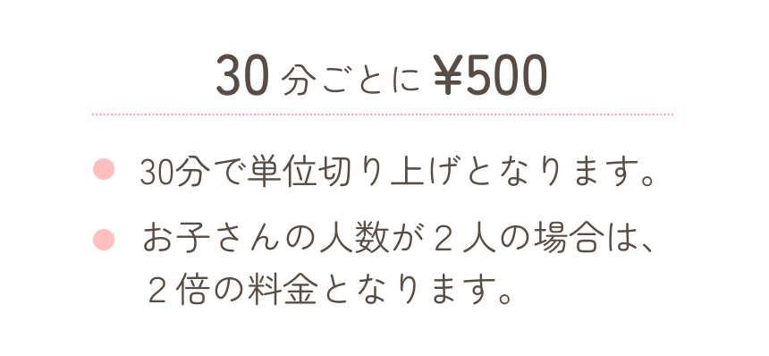 30分ごとに500円、30分単位で切り上げ・お子さんの人数が二人の場合は2倍