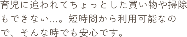 育児に追われてちょっとした買い物や掃除もできない…。短時間から利用可能なので、そんな時でも安心です。