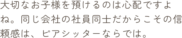 大切なお子様を預けるのは心配ですよね。同じ会社の社員同士だからこその信頼感は、ピアシッターならでは。