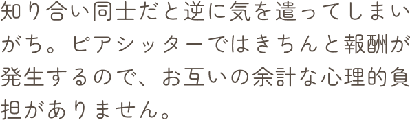 知り合い同士だと逆に気を遣ってしまいがち。ピアシッターではきちんと報酬が発生するので、お互いの余計な心理的負担がありません。